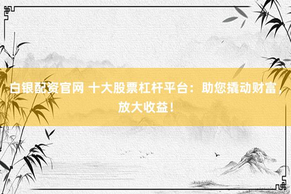 白银配资官网 十大股票杠杆平台：助您撬动财富，放大收益！