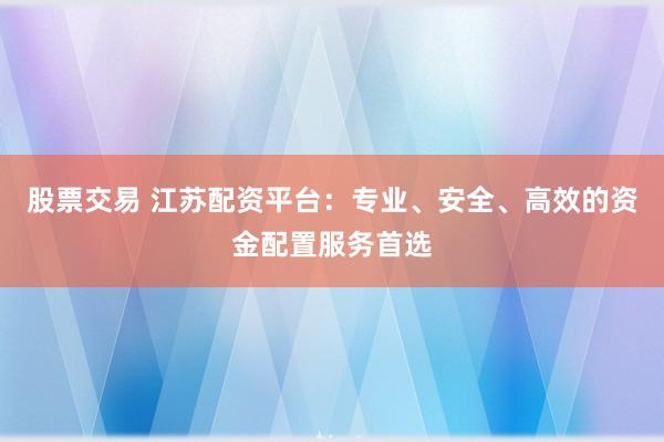 股票交易 江苏配资平台：专业、安全、高效的资金配置服务首选