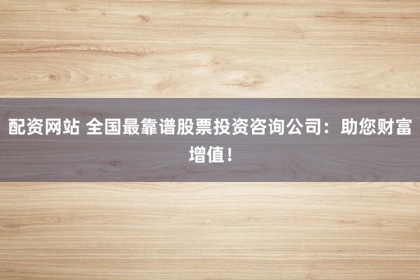 配资网站 全国最靠谱股票投资咨询公司：助您财富增值！