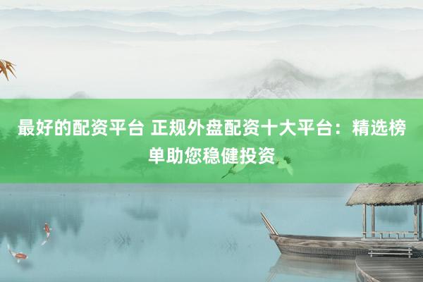 最好的配资平台 正规外盘配资十大平台：精选榜单助您稳健投资