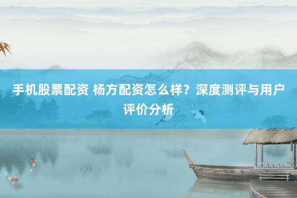 手机股票配资 杨方配资怎么样？深度测评与用户评价分析