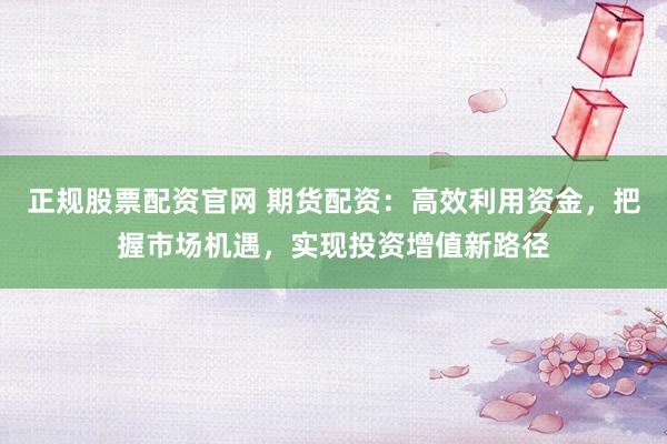 正规股票配资官网 期货配资：高效利用资金，把握市场机遇，实现投资增值新路径