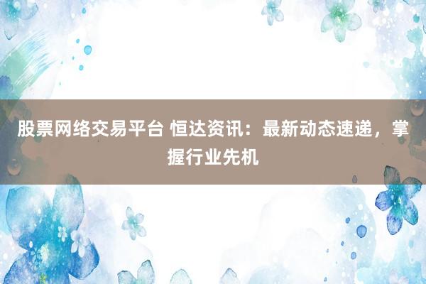 股票网络交易平台 恒达资讯：最新动态速递，掌握行业先机