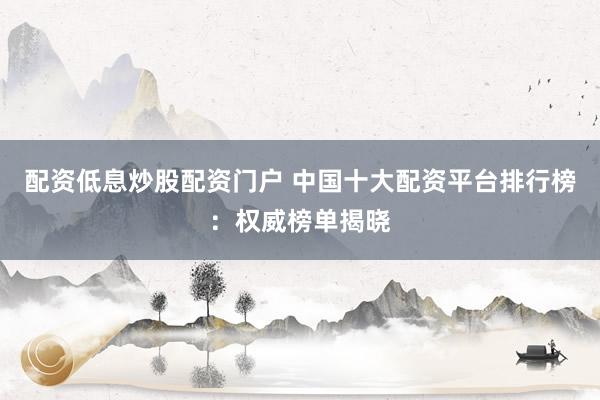 配资低息炒股配资门户 中国十大配资平台排行榜：权威榜单揭晓