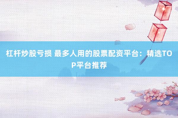 杠杆炒股亏损 最多人用的股票配资平台：精选TOP平台推荐