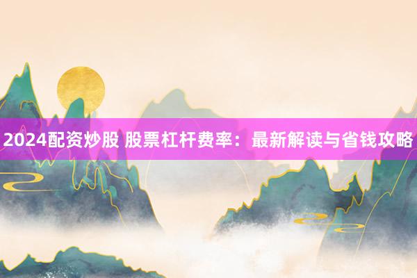 2024配资炒股 股票杠杆费率：最新解读与省钱攻略