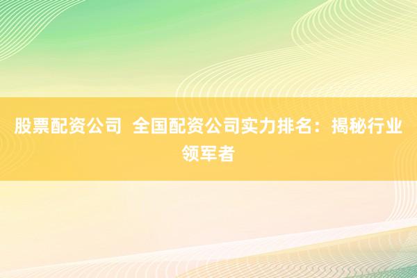 股票配资公司  全国配资公司实力排名：揭秘行业领军者