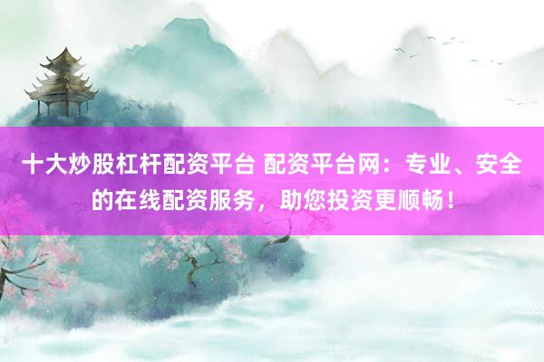 十大炒股杠杆配资平台 配资平台网：专业、安全的在线配资服务，助您投资更顺畅！