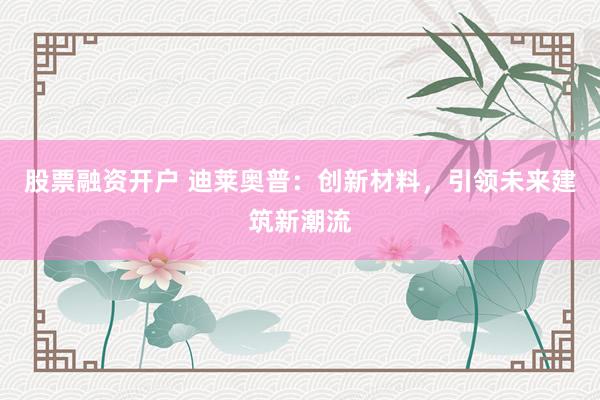 股票融资开户 迪莱奥普：创新材料，引领未来建筑新潮流