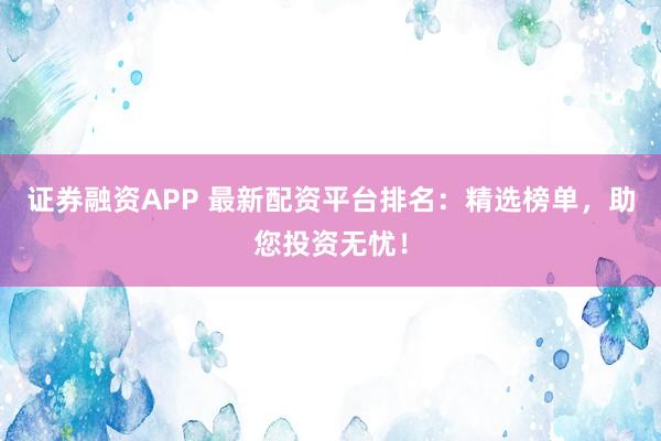 证券融资APP 最新配资平台排名：精选榜单，助您投资无忧！