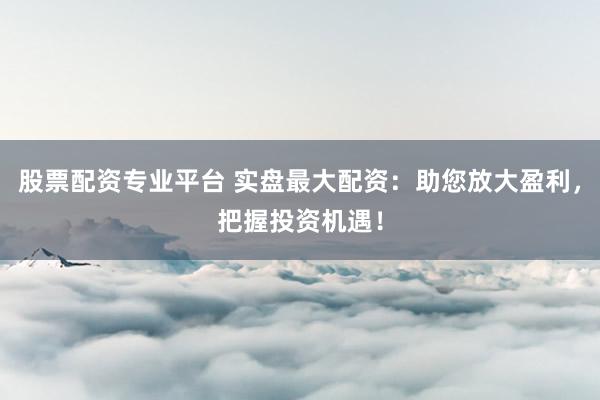 股票配资专业平台 实盘最大配资：助您放大盈利，把握投资机遇！