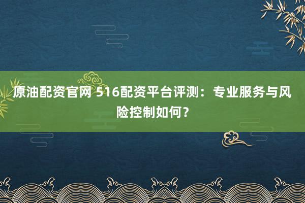 原油配资官网 516配资平台评测：专业服务与风险控制如何？