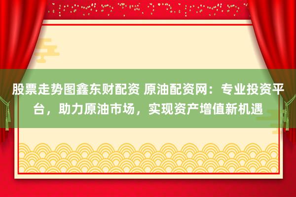 股票走势图鑫东财配资 原油配资网：专业投资平台，助力原油市场，实现资产增值新机遇