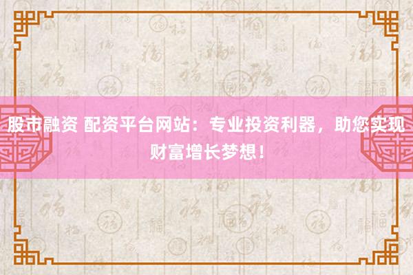 股市融资 配资平台网站：专业投资利器，助您实现财富增长梦想！