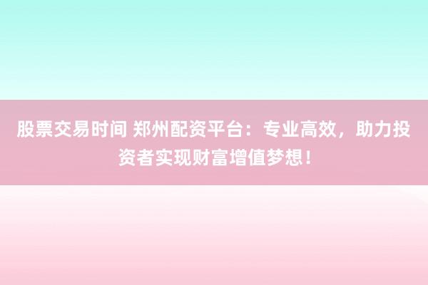 股票交易时间 郑州配资平台：专业高效，助力投资者实现财富增值梦想！