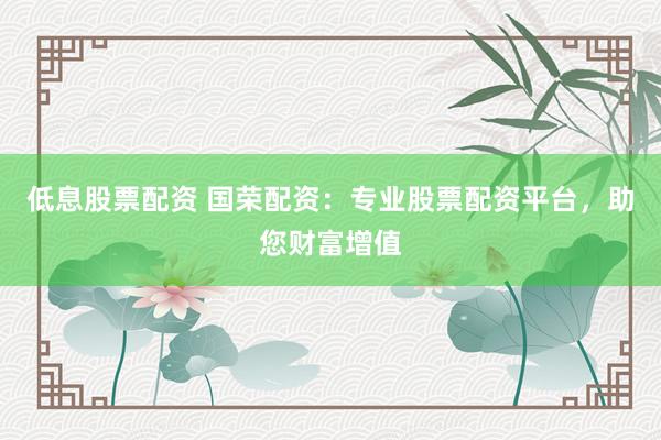 低息股票配资 国荣配资：专业股票配资平台，助您财富增值