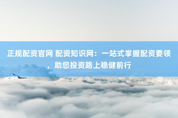 正规配资官网 配资知识网：一站式掌握配资要领，助您投资路上稳健前行