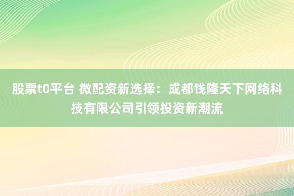 股票t0平台 微配资新选择：成都钱隆天下网络科技有限公司引领投资新潮流
