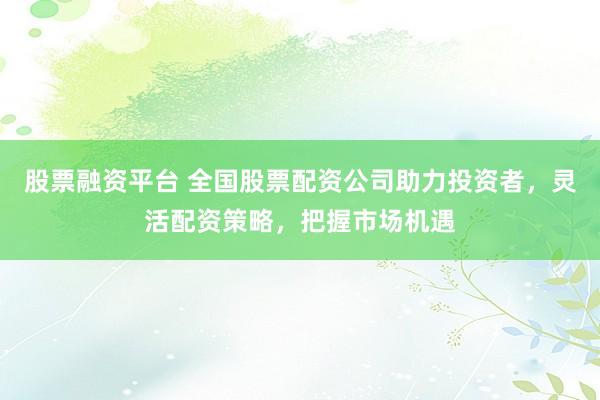 股票融资平台 全国股票配资公司助力投资者，灵活配资策略，把握市场机遇