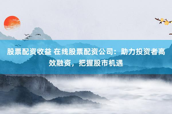 股票配资收益 在线股票配资公司：助力投资者高效融资，把握股市机遇