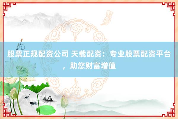股票正规配资公司 天载配资：专业股票配资平台，助您财富增值