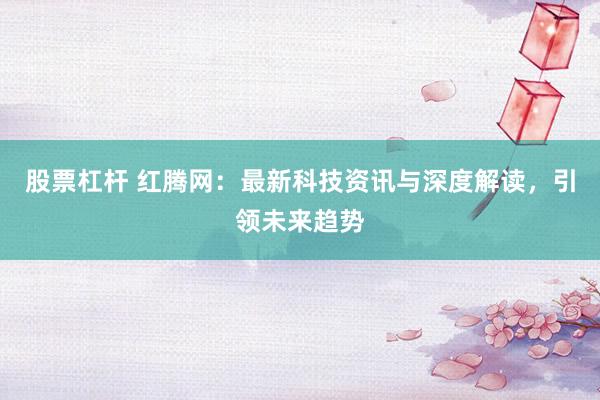 股票杠杆 红腾网：最新科技资讯与深度解读，引领未来趋势