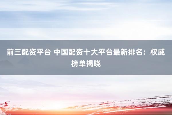 前三配资平台 中国配资十大平台最新排名：权威榜单揭晓