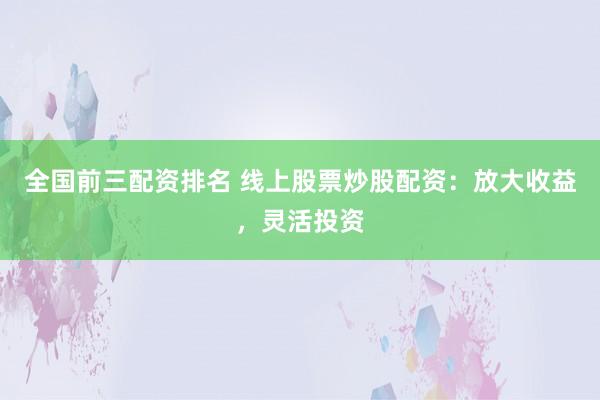 全国前三配资排名 线上股票炒股配资：放大收益，灵活投资