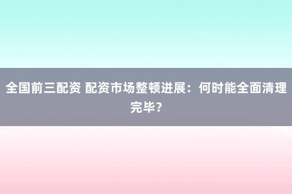 全国前三配资 配资市场整顿进展：何时能全面清理完毕？