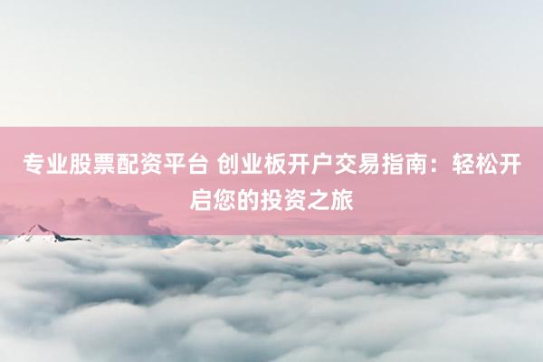 专业股票配资平台 创业板开户交易指南：轻松开启您的投资之旅