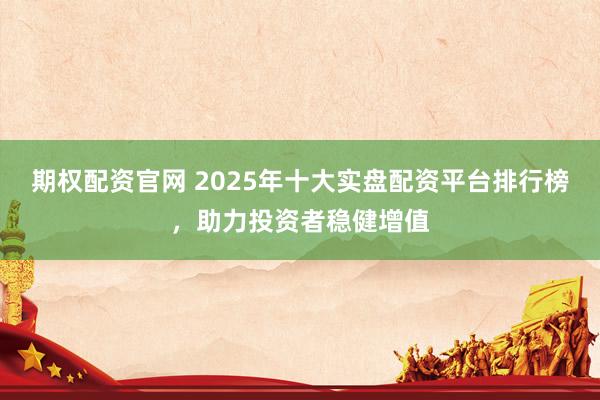 期权配资官网 2025年十大实盘配资平台排行榜，助力投资者稳健增值