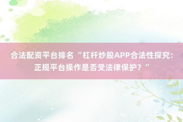 合法配资平台排名 “杠杆炒股APP合法性探究：正规平台操作是否受法律保护？”