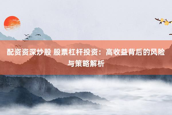 配资资深炒股 股票杠杆投资：高收益背后的风险与策略解析