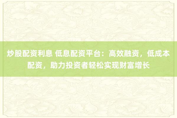炒股配资利息 低息配资平台：高效融资，低成本配资，助力投资者轻松实现财富增长