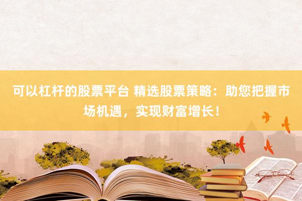 可以杠杆的股票平台 精选股票策略：助您把握市场机遇，实现财富增长！