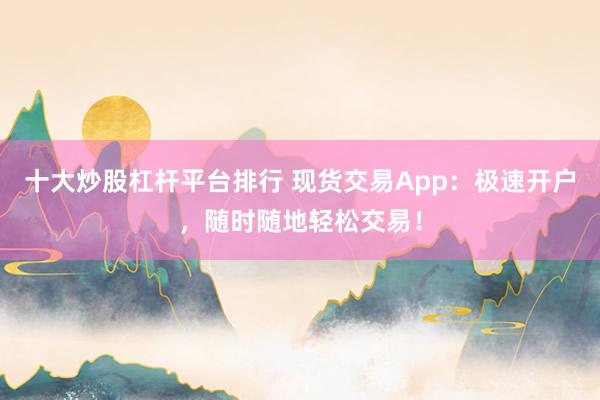 十大炒股杠杆平台排行 现货交易App：极速开户，随时随地轻松交易！