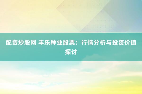 配资炒股网 丰乐种业股票：行情分析与投资价值探讨