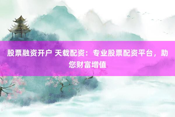 股票融资开户 天载配资：专业股票配资平台，助您财富增值