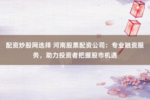 配资炒股网选择 河南股票配资公司：专业融资服务，助力投资者把握股市机遇