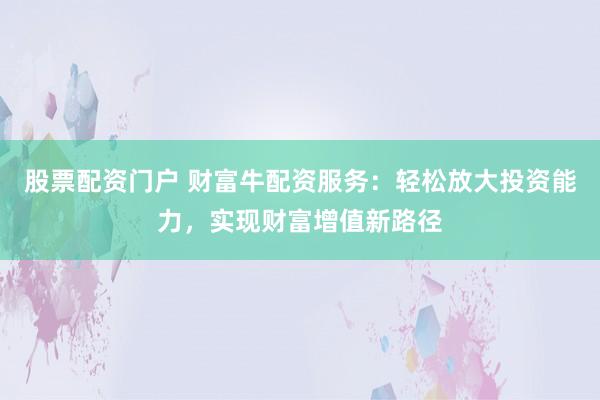股票配资门户 财富牛配资服务：轻松放大投资能力，实现财富增值新路径
