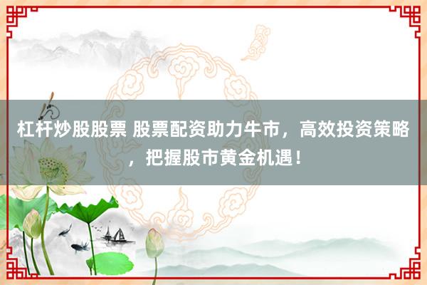 杠杆炒股股票 股票配资助力牛市，高效投资策略，把握股市黄金机遇！