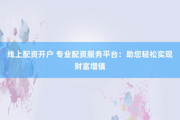 线上配资开户 专业配资服务平台：助您轻松实现财富增值