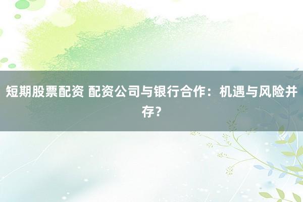短期股票配资 配资公司与银行合作：机遇与风险并存？