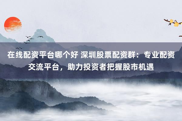 在线配资平台哪个好 深圳股票配资群：专业配资交流平台，助力投资者把握股市机遇