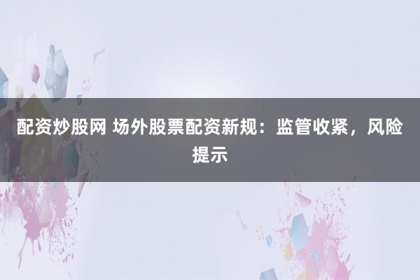 配资炒股网 场外股票配资新规：监管收紧，风险提示