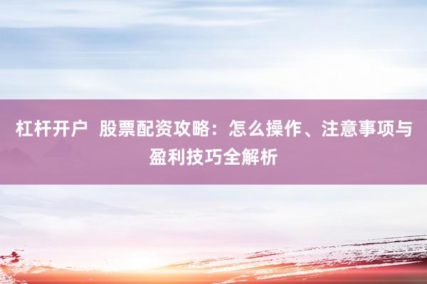 杠杆开户  股票配资攻略：怎么操作、注意事项与盈利技巧全解析