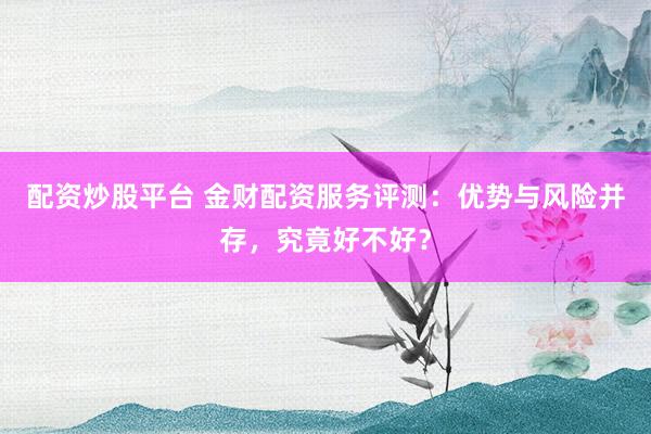 配资炒股平台 金财配资服务评测：优势与风险并存，究竟好不好？