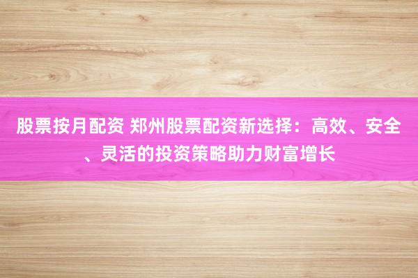 股票按月配资 郑州股票配资新选择：高效、安全、灵活的投资策略助力财富增长