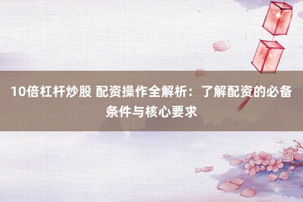 10倍杠杆炒股 配资操作全解析：了解配资的必备条件与核心要求