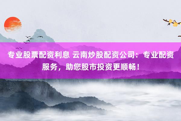 专业股票配资利息 云南炒股配资公司：专业配资服务，助您股市投资更顺畅！